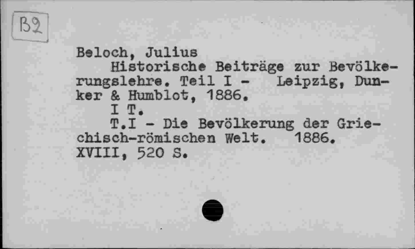 ﻿Beloch, Julius
Historische Beiträge zur Bevölkerungslehre. Teil I - Leipzig, Bunker & Humblot, 1886.
I T.
T.I - Die Bevölkerung der Griechisch-römischen Welt. 1886. XVIII, 520 S.